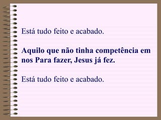 Está tudo feito e acabado.
Aquilo que não tinha competência em
nos Para fazer, Jesus já fez.
Está tudo feito e acabado.
 