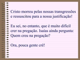 Cristo morreu pelas nossas transgressões
e ressuscitou para a nossa justificação!
Eu sei, no entanto, que é muito difícil
crer na pregação. Isaías ainda pergunta:
Quem creu na pregação?
Ora, pouca gente crê!
 