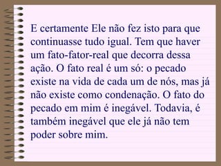 E certamente Ele não fez isto para que
continuasse tudo igual. Tem que haver
um fato-fator-real que decorra dessa
ação. O fato real é um só: o pecado
existe na vida de cada um de nós, mas já
não existe como condenação. O fato do
pecado em mim é inegável. Todavia, é
também inegável que ele já não tem
poder sobre mim.
 