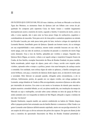 II


OS PATIFES QUE CONTAVAM, PELAS ruas e ladeiras, em frente ao Mercado e na feira de
Água dos Meninos, os momentos finais de Quincas (até um folheto com versos de pé-
quebrado foi composto pelo repentista Cuíca de Santo Amaro e vendido largamente)
desrespeitavam assim a memória do morto, segundo a família. E memória de morto, como se
sabe, é coisa sagrada, não é para estar na boca pouco limpa de cachaceiros, jogadores e
contrabandistas de maconha. Nem para servir de rima pobre a cantadores populares na entrada
do Elevador Lacerda, por onde passa tanta gente de bem, inclusive colegas de repartição de
Leonardo Barreto, humilhado genro de Quincas. Quando um homem morre, ele se reintegra
em sua respeitabilidade a mais autêntica, mesmo tendo cometido loucuras em sua vida. A
morte apaga, com sua mão de ausência, as manchas do passado e a memória do morto fulge
como diamante. Essa a tese da família, aplaudida por vizinhos e amigos. Segundo eles,
Quincas Berro Dágua, ao morrer, voltara a ser aquele antigo e respeitável Joaquim Soares da
Cunha, de boa família, exemplar funcionário da Mesa de Rendas Estadual, de passo medido,
barba escanhoada, paletó negro de alpaca, pasta sob o braço, ouvido com respeito pelos
vizinhos, opinando sobre o tempo e a política, jamais visto num botequim, de cachaça caseira
e comedida. Em realidade, num esforço digno de todos os aplausos, a família conseguira que
assim brilhasse, sem jaça, a memória de Quincas desde alguns anos, ao decretá-lo morto para
a sociedade. Dele falavam no passado quando, obrigados pelas circunstâncias, a ele se
referiam. Infelizmente, porém, de quando em vez algum vizinho, um colega qualquer de
Leonardo, amiga faladeira de Vanda (a filha envergonhada), encontrava Quincas ou dele sabia
por intermédio de terceiros. Era como se um morto se levantasse do túmulo para macular a
própria memória: estendido bêbedo, ao sol, em plena manhã alta, nas imediações da rampa do
Mercado ou sujo e maltrapilho, curvado sobre cartas sebentas no átrio da igreja do Pilar ou
ainda cantando com voz rouquenha na ladeira de São Miguel, abraçado a negras e mulatas de
má vida. Um horror!
Quando finalmente, naquela manhã, um santeiro estabelecido na ladeira do Tabuão chegou
aflito à pequena porém bem arrumada casa da família Barreto e comunicou à filha Vanda e ao
genro Leonardo estar Quincas definitivamente espichado, morto em sua pocilga miserável, foi
um suspiro de alívio que se elevou uníssono dos peitos dos esposos. De agora em diante já não
seria a memória do aposentado funcionário da Mesa de Rendas Estadual perturbada e
 