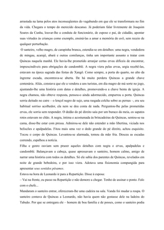 arrastada na lama pelos atos inconseqüentes do vagabundo em que ele se transformara no fim
da vida. Chegara o tempo do merecido descanso. Já poderiam falar livremente de Joaquim
Soares da Cunha, louvar-lhe a conduta de funcionário, de esposo e pai, de cidadão, apontar
suas virtudes às crianças como exemplo, ensiná-las a amar a memória do avô, sem receio de
qualquer perturbação.
O santeiro, velho magro, de carapinha branca, estendia-se em detalhes: uma negra, vendedora
de mingau, acarajé, abará e outras comilanças, tinha um importante assunto a tratar com
Quincas naquela manhã. Ele havia-lhe prometido arranjar certas ervas difíceis de encontrar,
imprescindíveis para obrigações de candomblé. A negra viera pelas ervas, urgia recebê-las,
estavam na época sagrada das festas de Xangô. Como sempre, a porta do quarto, no alto da
íngreme escada, encontrava-se aberta. De há muito perdera Quincas a grande chave
centenária. Aliás, constava que ele a vendera a uns turistas, em dia magro de má sorte no jogo,
ajuntando-lhe uma história com datas e detalhes, promovendo-a a chave benta de igreja. A
negra chamou, não obteve resposta, pensou-o ainda adormecido, empurrou a porta. Quincas
sorria deitado no catre – o lençol negro de sujo, uma rasgada colcha sobre as pernas –, era seu
habitual sorriso acolhedor, ela nem se deu conta de nada. Perguntou-lhe pelas prometidas
ervas, ele sorria sem responder. O dedão do pé direito saía por um buraco da meia, os sapatos
rotos estavam no chão. A negra, íntima e acostumada às brincadeiras de Quincas, sentou-se na
cama, disse-lhe estar com pressa. Admirou-se dele não estender a mão libertina, viciada nos
beliscões e apalpadelas. Fitou mais uma vez o dedo grande do pé direito, achou esquisito.
Tocou o corpo de Quincas. Levantou-se alarmada, tomou da mão fria. Desceu as escadas
correndo, espalhou a notícia.
Filha e genro ouviam sem prazer aqueles detalhes com negra e ervas, apalpadelas e
candomblé. Balançavam a cabeça, quase apressavam o santeiro, homem calmo, amigo de
narrar uma história com todos os detalhes. Só ele sabia dos parentes de Quincas, revelados em
noite de grande bebedeira, e por isso viera. Adotava uma fisionomia compungida para
apresentar seus sentidos pêsames.
Estava na hora de Leonardo ir para a Repartição. Disse à esposa:
– Vai na frente, eu passo na Repartição e não demoro a chegar. Tenho de assinar o ponto. Falo
com o chefe...
Mandaram o santeiro entrar, ofereceram-lhe uma cadeira na sala. Vanda foi mudar a roupa. O
santeiro contava de Quincas a Leonardo, não havia quem não gostasse dele na ladeira do
Tabuão. Por que se entregara ele – homem de boa família e de posses, como o santeiro podia
 