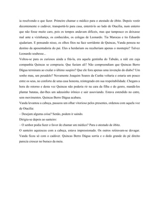 ia resolvendo o que fazer. Primeiro chamar o médico para o atestado de óbito. Depois vestir
decentemente o cadáver, transportá-lo para casa, enterrá-lo ao lado de Otacília, num enterro
que não fosse muito caro, pois os tempos andavam difíceis, mas que tampouco os deixasse
mal ante a vizinhança, os conhecidos, os colegas de Leonardo. Tia Marocas e tio Eduardo
ajudariam. E pensando nisso, os olhos fitos na face sorridente de Quincas, Vanda pensou no
destino da aposentadoria do pai. Eles a herdariam ou receberiam apenas o montepio? Talvez
Leonardo soubesse...
Voltou-se para os curiosos ainda a fitá-la, era aquela gentinha do Tabuão, a ralé em cuja
companhia Quincas se comprazia. Que faziam ali? Não compreendiam que Quincas Berro
Dágua terminara ao exalar o último suspiro? Que ele fora apenas uma invenção do diabo? Um
sonho mau, um pesadelo? Novamente Joaquim Soares da Cunha voltaria e estaria um pouco
entre os seus, no conforto de uma casa honesta, reintegrado em sua respeitabilidade. Chegara a
hora do retorno e desta vez Quincas não poderia rir na cara da filha e do genro, mandá-los
plantar batatas, dar-lhes um adeusinho irônico e sair assoviando. Estava estendido no catre,
sem movimentos. Quincas Berro Dágua acabara.
Vanda levantou a cabeça, passeou um olhar vitorioso pelos presentes, ordenou com aquela voz
de Otacília:
– Desejam alguma coisa? Senão, podem ir saindo.
Dirigiu-se depois ao santeiro:
– O senhor podia fazer o favor de chamar um médico? Para o atestado de óbito.
O santeiro aquiesceu com a cabeça, estava impressionado. Os outros retiravam-se devagar.
Vanda ficou só com o cadáver. Quincas Berro Dágua sorria e o dedo grande do pé direito
parecia crescer no buraco da meia.
 