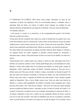 V


O CONSELHO DE FAMÍLIA NÃO durou muito tempo. Discutiam na mesa de um
restaurante na Baixa dos Sapateiros. Pela rua movimentada passava a multidão, álacre e
apressada. Bem em frente, um cinema. O cadáver ficara entregue aos cuidados de uma
empresa funerária, propriedade de um amigo do tio Eduardo. Vinte por cento de abatimento.
Tio Eduardo explicava:
– Caro mesmo é o caixão. E os automóveis, se for acompanhamento grande. Uma fortuna.
Hoje não se pode nem morrer.
Ali por perto haviam comprado uma roupa nova, preta (a fazenda não era grande coisa, mas,
como dizia Eduardo, para ser comida pelos vermes estava até boa demais), um par de sapatos
também pretos, camisa branca, gravata, par de meias. Cuecas não eram necessárias. Eduardo
anotava num caderninho cada despesa feita. Mestre na economia, seu armazém prosperava.
Nas mãos hábeis dos especialistas da agência funerária, Quincas Berro Dágua ia voltando a
ser Joaquim Soares da Cunha, enquanto os parentes comiam peixada no restaurante e
discutiam sobre o enterro. Discussão mesmo só houve em torno de um detalhe: de onde sair o
caixão.
Vanda pensara levar o cadáver para casa, realizar o velório na sala, oferecendo café, licor e
bolinhos aos presentes, durante a noite. Chamar padre Roque para a encomendação do corpo.
Realizar o enterro pela manhã cedo, de tal maneira que pudesse vir muita gente, colegas de
Repartição, velhos conhecidos, amigos da família. Leonardo opusera-se. Para que levar o
defunto para casa? Para que convidar vizinhos e amigos, incomodar um bocado de gente? Só
para que todos eles ficassem recordando as loucuras do finado, sua vida inconfessável dos
últimos anos, para expor a vergonha da família ante todo mundo? Como sucedera naquela
manhã na Repartição. Não se havia falado noutra coisa. Cada um sabia uma história de
Quincas e a contava entre gargalhadas. Ele próprio, Leonardo, nunca imaginara que o sogro
houvesse feito tantas e tais. Cada uma de arrepiar... Sem levar em conta que muitas daquelas
pessoas acreditavam Quincas morto e enterrado ou bem vivendo no interior do Estado. E as
crianças? Veneravam a memória de um avô exemplar, descansando na santa paz de Deus, e,
de repente, chegariam os pais com o cadáver de um vagabundo debaixo do braço, atiravam
com ele no nariz dos inocentes. Sem falar na trabalheira que iam ter, na despesa a aumentar,
como se já não bastasse a do enterro, da roupa nova, do par de sapatos. Ele, Leonardo, estava
 