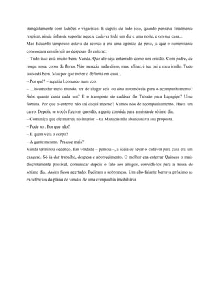 tranqüilamente com ladrões e vigaristas. E depois de tudo isso, quando pensava finalmente
respirar, ainda tinha de suportar aquele cadáver todo um dia e uma noite, e em sua casa...
Mas Eduardo tampouco estava de acordo e era uma opinião de peso, já que o comerciante
concordara em dividir as despesas do enterro:
– Tudo isso está muito bem, Vanda. Que ele seja enterrado como um cristão. Com padre, de
roupa nova, coroa de flores. Não merecia nada disso, mas, afinal, é teu pai e meu irmão. Tudo
isso está bem. Mas por que meter o defunto em casa...
– Por quê? – repetiu Leonardo num eco.
– ...incomodar meio mundo, ter de alugar seis ou oito automóveis para o acompanhamento?
Sabe quanto custa cada um? E o transporte do cadáver do Tabuão para Itapagipe? Uma
fortuna. Por que o enterro não sai daqui mesmo? Vamos nós de acompanhamento. Basta um
carro. Depois, se vocês fizerem questão, a gente convida para a missa de sétimo dia.
– Comunica que ele morreu no interior – tia Marocas não abandonava sua proposta.
– Pode ser. Por que não?
– E quem vela o corpo?
– A gente mesmo. Pra que mais?
Vanda terminou cedendo. Em verdade – pensou –, a idéia de levar o cadáver para casa era um
exagero. Só ia dar trabalho, despesa e aborrecimento. O melhor era enterrar Quincas o mais
discretamente possível, comunicar depois o fato aos amigos, convidá-los para a missa de
sétimo dia. Assim ficou acertado. Pediram a sobremesa. Um alto-falante berrava próximo as
excelências do plano de vendas de uma companhia imobiliária.
 