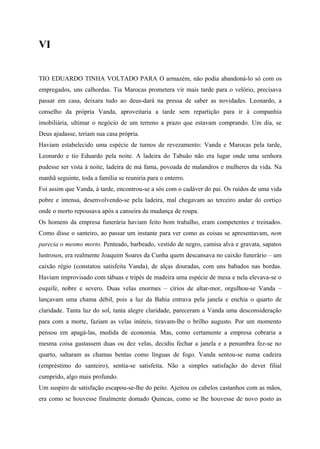 VI


TIO EDUARDO TINHA VOLTADO PARA O armazém, não podia abandoná-lo só com os
empregados, uns calhordas. Tia Marocas prometera vir mais tarde para o velório, precisava
passar em casa, deixara tudo ao deus-dará na pressa de saber as novidades. Leonardo, a
conselho da própria Vanda, aproveitaria a tarde sem repartição para ir à companhia
imobiliária, ultimar o negócio de um terreno a prazo que estavam comprando. Um dia, se
Deus ajudasse, teriam sua casa própria.
Haviam estabelecido uma espécie de turnos de revezamento: Vanda e Marocas pela tarde,
Leonardo e tio Eduardo pela noite. A ladeira do Tabuão não era lugar onde uma senhora
pudesse ser vista à noite, ladeira de má fama, povoada de malandros e mulheres da vida. Na
manhã seguinte, toda a família se reuniria para o enterro.
Foi assim que Vanda, à tarde, encontrou-se a sós com o cadáver do pai. Os ruídos de uma vida
pobre e intensa, desenvolvendo-se pela ladeira, mal chegavam ao terceiro andar do cortiço
onde o morto repousava após a canseira da mudança de roupa.
Os homens da empresa funerária haviam feito bom trabalho, eram competentes e treinados.
Como disse o santeiro, ao passar um instante para ver como as coisas se apresentavam, nem
parecia o mesmo morto. Penteado, barbeado, vestido de negro, camisa alva e gravata, sapatos
lustrosos, era realmente Joaquim Soares da Cunha quem descansava no caixão funerário – um
caixão régio (constatou satisfeita Vanda), de alças douradas, com uns babados nas bordas.
Haviam improvisado com tábuas e tripés de madeira uma espécie de mesa e nela elevava-se o
esquife, nobre e severo. Duas velas enormes – círios de altar-mor, orgulhou-se Vanda –
lançavam uma chama débil, pois a luz da Bahia entrava pela janela e enchia o quarto de
claridade. Tanta luz do sol, tanta alegre claridade, pareceram a Vanda uma desconsideração
para com a morte, faziam as velas inúteis, tiravam-lhe o brilho augusto. Por um momento
pensou em apagá-las, medida de economia. Mas, como certamente a empresa cobraria a
mesma coisa gastassem duas ou dez velas, decidiu fechar a janela e a penumbra fez-se no
quarto, saltaram as chamas bentas como línguas de fogo. Vanda sentou-se numa cadeira
(empréstimo do santeiro), sentia-se satisfeita. Não a simples satisfação do dever filial
cumprido, algo mais profundo.
Um suspiro de satisfação escapou-se-lhe do peito. Ajeitou os cabelos castanhos com as mãos,
era como se houvesse finalmente domado Quincas, como se lhe houvesse de novo posto as
 