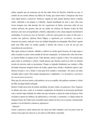rédeas, aquelas que ele arrancara um dia das mãos fortes de Otacília, rindo-lhe na cara. A
sombra de um sorriso aflorou nos lábios de Vanda, que seriam belos e desejáveis não fosse
certa rígida dureza a marcá-los. Sentia-se vingada de tudo quanto Quincas fizera a família
sofrer, sobretudo a ela própria e a Otacília. Aquela humilhação de anos e anos. Dez anos
levara Joaquim essa vida absurda. Rei dos vagabundos da Bahia, escreviam sobre ele nas
colunas policiais das gazetas, tipo de rua citado em crônicas de literatos ávidos de fácil
pitoresco, dez anos envergonhando a família, salpicando-a com a lama daquela inconfessável
celebridade. O cachaceiro-mor de Salvador, o filósofo esfarrapado da rampa do Mercado, o
senador das gafieiras, Quincas Berro Dágua, o vagabundo por excelência, eis como o
tratavam nos jornais, onde por vezes sua sórdida fotografia era estampada. Meu Deus!, quanto
pode uma filha sofrer no mundo quando o destino lhe reserva a cruz de um pai sem
consciência de seus deveres.
Mas agora sentia-se contente: olhando o cadáver no caixão quase luxuoso, de roupa negra e
mãos cruzadas no peito, numa atitude de devota compunção. As chamas das velas elevavam-
se, faziam brilhar os sapatos novos. Tudo decente, menos o quarto, é claro. Um consolo para
quem tanto se amofinara e sofrera. Vanda pensou que Otacília sentir-se-ia feliz no distante
círculo do universo onde se encontrasse. Porque se impunha finalmente sua vontade, a filha
devotada restaurara Joaquim Soares da Cunha, aquele bom, tímido e obediente esposo e pai:
bastava levantar a voz e fechar o rosto para tê-lo cordato e conciliador. Ali estava, de mãos
cruzadas sobre o peito. Para sempre desaparecera o vagabundo, o rei da gafieira, o patriarca
da zona do baixo meretrício.
Pena que ele estivesse morto e não pudesse ver-se ao espelho, não pudesse constatar a vitória
da filha, da digna família ultrajada.
Quisera Vanda nessa hora de íntima satisfação, de pura vitória, ser generosa e boa. Esquecer
os últimos dez anos, como se os homens competentes da funerária os houvessem purificado
com o mesmo trapo molhado em sabão com que retiraram a sujeira do corpo de Quincas. Para
recordar-se apenas da infância, da adolescência, o noivado, o casamento, e a figura mansa de
Joaquim Soares da Cunha meio escondido numa cadeira de lona a ler os jornais, estremecendo
quando a voz de Otacília o chamava, repreensiva:
– Quincas!
Assim o apreciava, sentia ternura por ele, desse pai tinha saudades, com um pouco mais de
esforço seria capaz de comover-se, de sentir-se órfã infeliz e desolada.
 