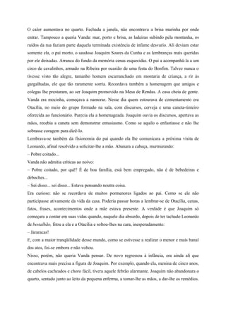 O calor aumentava no quarto. Fechada a janela, não encontrava a brisa marinha por onde
entrar. Tampouco a queria Vanda: mar, porto e brisa, as ladeiras subindo pela montanha, os
ruídos da rua faziam parte daquela terminada existência de infame desvario. Ali deviam estar
somente ela, o pai morto, o saudoso Joaquim Soares da Cunha e as lembranças mais queridas
por ele deixadas. Arranca do fundo da memória cenas esquecidas. O pai a acompanhá-la a um
circo de cavalinhos, armado na Ribeira por ocasião de uma festa do Bonfim. Talvez nunca o
tivesse visto tão alegre, tamanho homem escarranchado em montaria de criança, a rir às
gargalhadas, ele que tão raramente sorria. Recordava também a homenagem que amigos e
colegas lhe prestaram, ao ser Joaquim promovido na Mesa de Rendas. A casa cheia de gente.
Vanda era mocinha, começava a namorar. Nesse dia quem estourava de contentamento era
Otacília, no meio do grupo formado na sala, com discursos, cerveja e uma caneta-tinteiro
oferecida ao funcionário. Parecia ela a homenageada. Joaquim ouvia os discursos, apertava as
mãos, recebia a caneta sem demonstrar entusiasmo. Como se aquilo o enfastiasse e não lhe
sobrasse coragem para dizê-lo.
Lembrava-se também da fisionomia do pai quando ela lhe comunicara a próxima visita de
Leonardo, afinal resolvido a solicitar-lhe a mão. Abanara a cabeça, murmurando:
– Pobre coitado...
Vanda não admitia críticas ao noivo:
– Pobre coitado, por quê? É de boa família, está bem empregado, não é de bebedeiras e
deboches...
– Sei disso... sei disso... Estava pensando noutra coisa.
Era curioso: não se recordava de muitos pormenores ligados ao pai. Como se ele não
participasse ativamente da vida da casa. Poderia passar horas a lembrar-se de Otacília, cenas,
fatos, frases, acontecimentos onde a mãe estava presente. A verdade é que Joaquim só
começara a contar em suas vidas quando, naquele dia absurdo, depois de ter tachado Leonardo
de bestalhão, fitou a ela e a Otacília e soltou-lhes na cara, inesperadamente:
– Jararacas!
E, com a maior tranqüilidade desse mundo, como se estivesse a realizar o menor e mais banal
dos atos, foi-se embora e não voltou.
Nisso, porém, não queria Vanda pensar. De novo regressou à infância, era ainda ali que
encontrava mais precisa a figura de Joaquim. Por exemplo, quando ela, menina de cinco anos,
de cabelos cacheados e choro fácil, tivera aquele febrão alarmante. Joaquim não abandonara o
quarto, sentado junto ao leito da pequena enferma, a tomar-lhe as mãos, a dar-lhe os remédios.
 