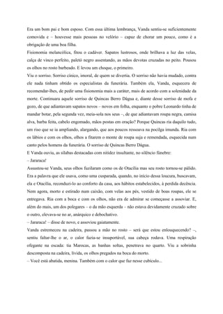 Era um bom pai e bom esposo. Com essa última lembrança, Vanda sentiu-se suficientemente
comovida e – houvesse mais pessoas no velório – capaz de chorar um pouco, como é a
obrigação de uma boa filha.
Fisionomia melancólica, fitou o cadáver. Sapatos lustrosos, onde brilhava a luz das velas,
calça de vinco perfeito, paletó negro assentando, as mãos devotas cruzadas no peito. Pousou
os olhos no rosto barbeado. E levou um choque, o primeiro.
Viu o sorriso. Sorriso cínico, imoral, de quem se divertia. O sorriso não havia mudado, contra
ele nada tinham obtido os especialistas da funerária. Também ela, Vanda, esquecera de
recomendar-lhes, de pedir uma fisionomia mais a caráter, mais de acordo com a solenidade da
morte. Continuara aquele sorriso de Quincas Berro Dágua e, diante desse sorriso de mofa e
gozo, de que adiantavam sapatos novos – novos em folha, enquanto o pobre Leonardo tinha de
mandar botar, pela segunda vez, meia-sola nos seus –, de que adiantavam roupa negra, camisa
alva, barba feita, cabelo engomado, mãos postas em oração? Porque Quincas ria daquilo tudo,
um riso que se ia ampliando, alargando, que aos poucos ressoava na pocilga imunda. Ria com
os lábios e com os olhos, olhos a fitarem o monte de roupa suja e remendada, esquecida num
canto pelos homens da funerária. O sorriso de Quincas Berro Dágua.
E Vanda ouviu, as sílabas destacadas com nitidez insultante, no silêncio fúnebre:
– Jararaca!
Assustou-se Vanda, seus olhos fuzilaram como os de Otacília mas seu rosto tornou-se pálido.
Era a palavra que ele usava, como uma cusparada, quando, no início dessa loucura, buscavam,
ela e Otacília, reconduzi-lo ao conforto da casa, aos hábitos estabelecidos, à perdida decência.
Nem agora, morto e estirado num caixão, com velas aos pés, vestido de boas roupas, ele se
entregava. Ria com a boca e com os olhos, não era de admirar se começasse a assoviar. E,
além do mais, um dos polegares – o da mão esquerda – não estava devidamente cruzado sobre
o outro, elevava-se no ar, anárquico e debochativo.
– Jararaca! – disse de novo, e assoviou gaiatamente.
Vanda estremeceu na cadeira, passou a mão no rosto – será que estou enlouquecendo? –,
sentiu faltar-lhe o ar, o calor fazia-se insuportável, sua cabeça rodava. Uma respiração
ofegante na escada: tia Marocas, as banhas soltas, penetrava no quarto. Viu a sobrinha
descomposta na cadeira, lívida, os olhos pregados na boca do morto.
– Você está abatida, menina. Também com o calor que faz nesse cubículo...
 