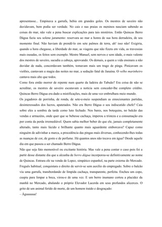 apresentasse... Empinava a garrafa, bebia em grandes goles. Os mestres de saveiro não
duvidavam, bem podia ser verdade. No cais e nas praias os meninos nasciam sabendo as
coisas do mar, não vale a pena buscar explicações para tais mistérios. Então Quincas Berro
Dágua fazia seu solene juramento: reservara ao mar a honra de sua hora derradeira, de seu
momento final. Não haviam de prendê-lo em sete palmos de terra, ah! isso não! Exigiria,
quando a hora chegasse, a liberdade do mar, as viagens que não fizera em vida, as travessias
mais ousadas, os feitos sem exemplo. Mestre Manuel, sem nervos e sem idade, o mais valente
dos mestres de saveiro, sacudia a cabeça, aprovando. Os demais, a quem a vida ensinara a não
duvidar de nada, concordavam também, tomavam mais um trago de pinga. Pinicavam os
violões, cantavam a magia das noites no mar, a sedução fatal de Janaína. O velho marinheiro
cantava mais alto que todos.
Como fora então morrer de repente num quarto da ladeira do Tabuão? Era coisa de não se
acreditar, os mestres de saveiro escutavam a notícia sem conceder-lhe completo crédito.
Quincas Berro Dágua era dado a mistificações, mais de uma vez embrulhara meio mundo.
Os jogadores de porrinha, de ronda, de sete-e-meio suspendiam as emocionantes partidas,
desinteressados dos lucros, apatetados. Não era Berro Dágua o seu indiscutido chefe? Caía
sobre eles a sombra da tarde como luto fechado. Nos bares, nos botequins, no balcão das
vendas e armazéns, onde quer que se bebesse cachaça, imperou a tristeza e a consumação era
por conta da perda irremediável. Quem sabia melhor beber do que ele, jamais completamente
alterado, tanto mais lúcido e brilhante quanto mais aguardente emborcava? Capaz como
ninguém de adivinhar a marca, a procedência das pingas mais diversas, conhecendo-lhes todas
as nuanças de cor, de gosto e de perfume. Há quantos anos não tocava em água? Desde aquele
dia em que passou a ser chamado Berro Dágua.
Não que seja fato memorável ou excitante história. Mas vale a pena contar o caso pois foi a
partir desse distante dia que a alcunha de berro dágua incorporou-se definitivamente ao nome
de Quincas. Entrara ele na venda de Lopez, simpático espanhol, na parte externa do Mercado.
Freguês habitual, conquistara o direito de servir-se sem auxílio do empregado. Sobre o balcão
viu uma garrafa, transbordando de límpida cachaça, transparente, perfeita. Encheu um copo,
cuspiu para limpar a boca, virou-o de uma vez. E um berro inumano cortou a placidez da
manhã no Mercado, abalando o próprio Elevador Lacerda em seus profundos alicerces. O
grito de um animal ferido de morte, de um homem traído e desgraçado:
– Águuuuua!
 