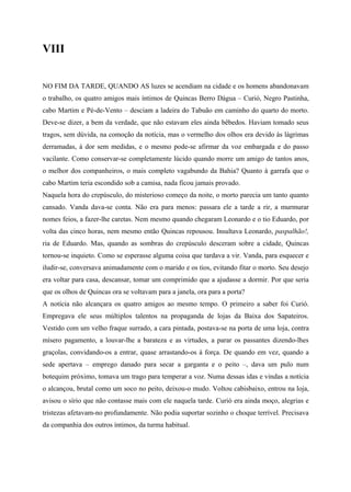 VIII


NO FIM DA TARDE, QUANDO AS luzes se acendiam na cidade e os homens abandonavam
o trabalho, os quatro amigos mais íntimos de Quincas Berro Dágua – Curió, Negro Pastinha,
cabo Martim e Pé-de-Vento – desciam a ladeira do Tabuão em caminho do quarto do morto.
Deve-se dizer, a bem da verdade, que não estavam eles ainda bêbedos. Haviam tomado seus
tragos, sem dúvida, na comoção da notícia, mas o vermelho dos olhos era devido às lágrimas
derramadas, à dor sem medidas, e o mesmo pode-se afirmar da voz embargada e do passo
vacilante. Como conservar-se completamente lúcido quando morre um amigo de tantos anos,
o melhor dos companheiros, o mais completo vagabundo da Bahia? Quanto à garrafa que o
cabo Martim teria escondido sob a camisa, nada ficou jamais provado.
Naquela hora do crepúsculo, do misterioso começo da noite, o morto parecia um tanto quanto
cansado. Vanda dava-se conta. Não era para menos: passara ele a tarde a rir, a murmurar
nomes feios, a fazer-lhe caretas. Nem mesmo quando chegaram Leonardo e o tio Eduardo, por
volta das cinco horas, nem mesmo então Quincas repousou. Insultava Leonardo, paspalhão!,
ria de Eduardo. Mas, quando as sombras do crepúsculo desceram sobre a cidade, Quincas
tornou-se inquieto. Como se esperasse alguma coisa que tardava a vir. Vanda, para esquecer e
iludir-se, conversava animadamente com o marido e os tios, evitando fitar o morto. Seu desejo
era voltar para casa, descansar, tomar um comprimido que a ajudasse a dormir. Por que seria
que os olhos de Quincas ora se voltavam para a janela, ora para a porta?
A notícia não alcançara os quatro amigos ao mesmo tempo. O primeiro a saber foi Curió.
Empregava ele seus múltiplos talentos na propaganda de lojas da Baixa dos Sapateiros.
Vestido com um velho fraque surrado, a cara pintada, postava-se na porta de uma loja, contra
mísero pagamento, a louvar-lhe a barateza e as virtudes, a parar os passantes dizendo-lhes
graçolas, convidando-os a entrar, quase arrastando-os à força. De quando em vez, quando a
sede apertava – emprego danado para secar a garganta e o peito –, dava um pulo num
botequim próximo, tomava um trago para temperar a voz. Numa dessas idas e vindas a notícia
o alcançou, brutal como um soco no peito, deixou-o mudo. Voltou cabisbaixo, entrou na loja,
avisou o sírio que não contasse mais com ele naquela tarde. Curió era ainda moço, alegrias e
tristezas afetavam-no profundamente. Não podia suportar sozinho o choque terrível. Precisava
da companhia dos outros íntimos, da turma habitual.
 