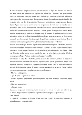 A roda, em frente à rampa dos saveiros, na feira noturna de Água dos Meninos aos sábados,
nas Sete Portas, nas exibições de capoeira na estrada da Liberdade, era quase sempre
numerosa: marítimos, pequenos comerciantes do Mercado, babalaôs, capoeiristas, malandros
participavam das longas conversas, das aventuras, das movimentadas partidas de baralho, das
pescarias sob a lua, das farras na zona. Numerosos admiradores e amigos possuía Quincas
Berro Dágua, mas aqueles quatro eram os inseparáveis. Durante anos e anos haviam-se
encontrado todos os dias, haviam estado juntos todas as noites, com ou sem dinheiro, fartos de
bem comer ou morrendo de fome, dividindo a bebida, juntos na alegria e na tristeza. Curió
somente agora percebia como eram ligados entre si, a morte de Quincas parecia-lhe uma
amputação, como se lhe houvessem roubado um braço, uma perna, como se lhe tivessem
arrancado um olho. Aquele olho do coração do qual falava a mãe-de-santo Senhora, dona de
toda a sabedoria. Juntos, pensou Curió, deviam chegar ante o corpo de Quincas.
Saiu em busca do Negro Pastinha, àquela hora certamente no largo das Sete Portas, ajudando
bicheiros conhecidos, arranjando uns cobres para a cachaça da noite. Negro Pastinha media
quase dois metros, quando estufava o peito semelhava num monumento, tão grande e forte
era. Ninguém podia com o negro quando lhe dava a raiva. Felizmente coisa difícil de
acontecer, pois Negro Pastinha era de natural alegre e bonachão.
Encontrou-o no largo das Sete Portas, como calculara. Lá estava ele, sentado na calçada do
pequeno mercado, debulhado em lágrimas, segurando uma garrafa quase vazia. Ao seu lado,
solidários na dor e na cachaça, vagabundos diversos faziam coro às suas lamentações e
suspiros. Já tivera conhecimento da notícia, compreendeu Curió ao ver a cena. Negro Pastinha
virava um trago, enxugava uma lágrima, urrava em desespero:
– Morreu o pai da gente...
– ...pai da gente... – gemiam os outros.
Circulava a garrafa consoladora, cresciam lágrimas nos olhos do negro, crescia seu agudo
sofrer:
– Morreu o homem bom...
– ...homem bom...
De quando em quando, um novo elemento incorporava-se à roda, por vezes sem saber do que
se tratava. Negro Pastinha estendia-lhe a garrafa, soltava seu grito de apunhalado:
– Ele era bom...
– ...era bom... – repetiam os demais, menos o novato, à espera de uma explicação para os
tristes lamentos e a cachaça grátis.
 