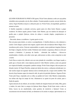 IX


QUANDO SURGIRAM NA PORTA DO quarto, Pé-de-Vento adiantou a mão em cuja palma
estendida estava pousada a jia de olhos saltados. Ficaram parados na porta, uns por detrás dos
outros, Negro Pastinha avançava a cabeçorra para ver. Pé-de-Vento, envergonhado, guardou o
animal no bolso.
A família suspendeu a animada conversa, quatro pares de olhos hostis fitaram o grupo
escabroso. Só faltava aquilo, pensou Vanda. Cabo Martim, que em matéria de educação só
perdia para o próprio Quincas, retirou da cabeça o surrado chapéu, cumprimentou os
presentes:
– Boa tarde, damas e cavalheiros. A gente queria ver ele...
Deu um passo para dentro, os outros o acompanharam. A família afastou-se, eles rodearam o
caixão. Curió chegou a pensar num engano, aquele morto não era Quincas Berro Dágua. Só o
reconheceu pelo sorriso. Estavam surpreendidos os quatro, nunca poderiam imaginar Quincas
tão limpo e elegante, tão bem vestido. Perderam num instante a segurança, diluiu-se como por
encanto a bebedeira. A presença da família – sobretudo das mulheres – deixava-os
amedrontados e tímidos, sem saber como agir, onde pousar as mãos, como comportar-se ante
o morto.
Curió fitou os outros três, ridículo com seu rosto pintado de vermelhão e seu fraque roçado, a
pedir que se fossem dali o mais depressa possível. Cabo Martim vacilava, como um general
em véspera de batalha, enxergando o poderio inimigo. Pé-de-Vento chegou a dar um passo em
direção à porta. Só Negro Pastinha, sempre por detrás dos outros, a cabeçona estirada para ver,
não vacilou sequer um segundo. Quincas estava sorrindo para ele, o negro sorriu também. Não
haveria força humana capaz de arrancá-lo dali, de perto do paizinho Quincas. Segurou Pé-de-
Vento pelo braço, respondia com os olhos ao pedido de Curió. Cabo Martim compreendeu,
um militar não foge do campo de luta. Afastaram-se os quatro de perto do caixão, para o
fundo do quarto.
Agora estavam ali em silêncio, de um lado a família de Joaquim Soares da Cunha, filha, genro
e irmãos, de outro lado os amigos de Quincas Berro Dágua. Pé-de-Vento metia a mão no
bolso, tocava na jia amedrontada, como gostaria de mostrá-la a Quincas! Como se
executassem um movimento de balé, ao afastarem-se do caixão os amigos, aproximaram-se os
 