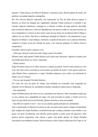 parentes. Vanda lançava um olhar de desprezo e reproche ao pai. Mesmo depois de morto, ele
preferia a sociedade daqueles maltrapilhos.
Por eles estivera Quincas esperando, sua inquietação no fim da tarde devia-se apenas à
demora, ao atraso da chegada dos vagabundos. Quando Vanda começava a acreditar o pai
vencido, disposto finalmente a entregar-se, a silenciar os lábios de sujas palavras, derrotado
pela resistência silenciosa e cheia de dignidade por ela oposta a todas as suas provocações, de
novo resplandecia o sorriso na face morta, mais do que nunca era de Quincas Berro Dágua o
cadáver em sua frente. Não fosse a lembrança ultrajada de Otacília e ela abandonaria a luta,
largaria no Tabuão o corpo indigno, restituiria o esquife de tão pouco uso à empresa funerária,
venderia as roupas novas por metade do preço a um mascate qualquer. O silêncio fazia-se
insuportável.
Leonardo voltou-se para a esposa e a tia:
– Acho que é hora de vocês irem indo. Daqui a pouco fica tarde.
Minutos antes, tudo quanto Vanda desejava era ir para casa, descansar. Apertou os dentes, não
era mulher para deixar-se vencer, respondeu:
– Daqui a pouco.
Negro Pastinha sentou-se no chão, encostou a cabeça na parede. Pé-de-Vento cutucava-o com
o pé, não ficava bem acomodar-se assim diante da família do morto. Curió queria retirar-se,
cabo Martim fitava, repreensivo, o negro. Pastinha empurrou com a mão o pé incômodo do
amigo, sua voz soluçou:
– Ele era o pai da gente! Paizinho Quincas...
Foi como um soco no peito de Vanda, uma bofetada em Leonardo, uma cusparada em
Eduardo. Só tia Marocas riu, sacudindo as banhas, sentada na cadeira única e disputada.
– Que engraçado!
Negro Pastinha passou do choro ao riso, encantado com Marocas. Mais assustadora ainda que
os seus soluços era a gargalhada do negro. Foi uma trovoada no quarto e Vanda ouvia um
outro riso por detrás do riso de Pastinha: Quincas divertia-se uma enormidade.
– Que falta de respeito é essa? – sua voz seca desfez aquele princípio de cordialidade.
Ante a reprimenda, tia Marocas levantou-se, deu uns passos pelo quarto, sempre acompanhada
pela simpatia do Negro Pastinha, a examiná-la dos pés à cabeça, achando-a uma mulher a seu
gosto, um tanto envelhecida, sem dúvida, porém grande e gorda como ele apreciava. Não
gostava dessas magricelas, cuja cintura a gente nem podia apertar. Se Negro Pastinha
encontrasse essa madama na praia, fariam misérias os dois, bastava olhar para ela e logo se via
 