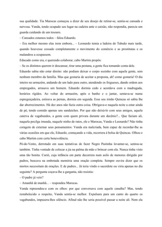 sua qualidade. Tia Marocas começou a dizer de seu desejo de retirar-se, sentia-se cansada e
nervosa. Vanda, tendo ocupado seu lugar na cadeira ante o caixão, não respondia, parecia um
guarda cuidando de um tesouro.
– Cansados estamos todos – falou Eduardo.
– Era melhor mesmo elas irem embora... – Leonardo temia a ladeira do Tabuão mais tarde,
quando houvesse cessado completamente o movimento do comércio e as prostitutas e os
malandros a ocupassem.
Educado como era, e querendo colaborar, cabo Martim propôs:
– Se os distintos querem ir descansar, tirar uma pestana, a gente fica tomando conta dele.
Eduardo sabia não estar direito: não podiam deixar o corpo sozinho com aquela gente, sem
nenhum membro da família. Mas que gostaria de aceitar a proposta, ah! como gostaria! O dia
inteiro no armazém, andando de um lado para outro, atendendo os fregueses, dando ordem aos
empregados, arrasava um homem. Eduardo dormia cedo e acordava com a madrugada,
horários rígidos. Ao voltar do armazém, após o banho e o jantar, sentava-se numa
espreguiçadeira, estirava as pernas, dormia em seguida. Esse seu irmão Quincas só sabia lhe
dar aborrecimentos. Há dez anos não fazia outra coisa. Obrigava-o naquela noite a estar ainda
de pé, tendo comido apenas uns sanduíches. Por que não deixá-lo com seus amigos, aquela
caterva de vagabundos, a gente com quem privara durante um decênio?... Que faziam ali,
naquela pocilga imunda, naquele ninho de ratos, ele e Marocas, Vanda e Leonardo? Não tinha
coragem de externar seus pensamentos: Vanda era malcriada, bem capaz de recordar-lhe as
várias ocasiões em que ele, Eduardo, começando a vida, recorrera à bolsa de Quincas. Olhou o
cabo Martim com certa benevolência.
Pé-de-Vento, derrotado em suas tentativas de fazer Negro Pastinha levantar-se, sentou-se
também. Tinha vontade de colocar a jia na palma da mão e brincar com ela. Nunca tinha visto
uma tão bonita. Curió, cuja infância em parte decorrera num asilo de menores dirigido por
padres, buscava na embotada memória uma oração completa. Sempre ouvira dizer que os
mortos necessitam de orações. E de padres... Já teria vindo o sacerdote ou viria apenas no dia
seguinte? A pergunta coçava-lhe a garganta, não resistiu:
– O padre já veio?
– Amanhã de manhã... – respondeu Marocas.
Vanda repreendeu-a com os olhos: por que conversava com aquele canalha? Mas, tendo
restabelecido o respeito, Vanda sentia-se melhor. Expulsara para um canto do quarto os
vagabundos, impusera-lhes silêncio. Afinal não lhe seria possível passar a noite ali. Nem ela
 
