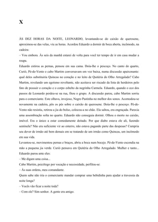 X


ÀS DEZ HORAS DA NOITE, LEONARDO, levantando-se do caixão de querosene,
aproximou-se das velas, viu as horas. Acordou Eduardo a dormir de boca aberta, incômodo, na
cadeira:
– Vou embora. Às seis da manhã estarei de volta para você ter tempo de ir em casa mudar a
roupa.
Eduardo estirou as pernas, pensou em sua cama. Doía-lhe o pescoço. No canto do quarto,
Curió, Pé-de-Vento e cabo Martim conversavam em voz baixa, numa discussão apaixonante:
qual deles substituiria Quincas no coração e no leito de Quitéria do Olho Arregalado? Cabo
Martim, revelando um egoísmo revoltante, não aceitava ser riscado da lista de herdeiros pelo
fato de possuir o coração e o corpo esbelto da negrinha Carmela. Eduardo, quando o eco dos
passos de Leonardo perdeu-se na rua, fitou o grupo. A discussão parou, cabo Martim sorriu
para o comerciante. Este olhava, invejoso, Negro Pastinha no melhor dos sonos. Acomodou-se
novamente na cadeira, pôs os pés sobre o caixão de querosene. Doía-lhe o pescoço. Pé-de-
Vento não resistiu, retirou a jia do bolso, colocou-a no chão. Ela saltou, era engraçada. Parecia
uma assombração solta no quarto. Eduardo não conseguia dormir. Olhou o morto no caixão,
imóvel. Era o único a estar comodamente deitado. Por que diabo estava ele ali, fazendo
sentinela? Não era suficiente vir ao enterro, não estava pagando parte das despesas? Cumpria
seu dever de irmão até bem demais em se tratando de um irmão como Quincas, um incômodo
em sua vida.
Levantou-se, movimentou pernas e braços, abriu a boca num bocejo. Pé-de-Vento escondia na
mão a pequena jia verde. Curió pensava em Quitéria do Olho Arregalado. Mulher e tanto...
Eduardo parou ante eles:
– Me digam uma coisa...
Cabo Martim, psicólogo por vocação e necessidade, perfilou-se:
– Às suas ordens, meu comandante.
Quem sabe não iria o comerciante mandar comprar uma bebidinha para ajudar a travessia da
noite longa?
– Vocês vão ficar a noite toda?
– Com ele? Sim senhor. A gente era amigo.
 