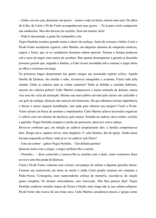 – Então vou em casa, descansar um pouco – meteu a mão no bolso, retirou uma nota. Os olhos
do Cabo, de Curió e Pé-de-Vento acompanhavam seus gestos. – Tá aí para vocês comprarem
uns sanduíches. Mas não deixem ele sozinho. Nem um minuto, hein!
– Pode ir descansado, a gente faz companhia a ele.
Negro Pastinha acordou quando sentiu o cheiro de cachaça. Antes de começar a beber, Curió e
Pé-de-Vento acenderam cigarros; cabo Martim, um daqueles charutos de cinqüenta centavos,
negros e fortes, que só os verdadeiros fumantes sabem apreciar. Passara a fumaça poderosa
sob o nariz do negro, nem assim ele acordara. Mas apenas destamparam a garrafa (a discutida
primeira garrafa que, segundo a família, o Cabo levara escondida sob a camisa) o negro abriu
os olhos e reclamou um trago.
Os primeiros tragos despertaram nos quatro amigos um acentuado espírito crítico. Aquela
família de Quincas, tão metida a sebo, revelara-se mesquinha e avarenta. Fizera tudo pela
metade. Onde as cadeiras para as visitas sentarem? Onde as bebidas e comidas habituais,
mesmo em velórios pobres? Cabo Martim comparecera a muita sentinela de defunto, nunca
vira uma tão vazia de animação. Mesmo nas mais pobres serviam pelo menos um cafezinho e
um gole de cachaça. Quincas não merecia tal tratamento. De que adiantava arrotar importância
e deixar o morto naquela humilhação, sem nada para oferecer aos amigos? Curió e Pé-de-
Vento saíram em busca de assentos e mantimentos. Cabo Martim achava necessário organizar
o velório com um mínimo de decência, pelo menos. Sentado na cadeira, dava ordens: caixões
e garrafas. Negro Pastinha ocupara o caixão de querosene, aprovava com a cabeça.
Devia-se confessar que, em relação ao cadáver propriamente dito, a família comportara-se
bem. Roupa nova, sapatos novos, uma elegância. E velas bonitas, das de igreja. Ainda assim
haviam esquecido as flores, onde já se viu cadáver sem flores?
– Está um senhor – gabou Negro Pastinha. – Um defunto porreta!
Quincas sorriu com o elogio, o negro retribuiu-lhe o sorriso:
– Paizinho... – disse comovido e cutucou-lhe as costelas com o dedo, como costumava fazer
ao ouvir uma boa piada de Quincas.
Curió e Pé-de-Vento voltaram com caixões, um pedaço de salame e algumas garrafas cheias.
Fizeram um semicírculo em torno ao morto e então Curió propôs rezarem em conjunto o
Padre-Nosso. Conseguira, num surpreendente esforço de memória, recordar-se da oração
quase completa. Os demais concordaram, sem convicção. Não lhes parecia fácil. Negro
Pastinha conhecia variados toques de Oxum e Oxalá, mais longe não ia sua cultura religiosa.
Pé-de-Vento não rezava há uns trinta anos. Cabo Martim considerava preces e igrejas como
 