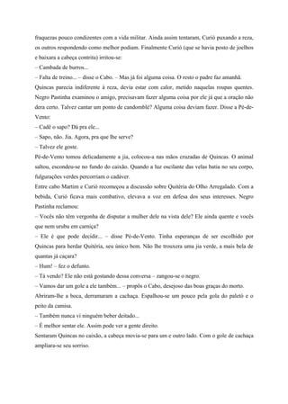 fraquezas pouco condizentes com a vida militar. Ainda assim tentaram, Curió puxando a reza,
os outros respondendo como melhor podiam. Finalmente Curió (que se havia posto de joelhos
e baixara a cabeça contrita) irritou-se:
– Cambada de burros...
– Falta de treino... – disse o Cabo. – Mas já foi alguma coisa. O resto o padre faz amanhã.
Quincas parecia indiferente à reza, devia estar com calor, metido naquelas roupas quentes.
Negro Pastinha examinou o amigo, precisavam fazer alguma coisa por ele já que a oração não
dera certo. Talvez cantar um ponto de candomblé? Alguma coisa deviam fazer. Disse a Pé-de-
Vento:
– Cadê o sapo? Dá pra ele...
– Sapo, não. Jia. Agora, pra que lhe serve?
– Talvez ele goste.
Pé-de-Vento tomou delicadamente a jia, colocou-a nas mãos cruzadas de Quincas. O animal
saltou, escondeu-se no fundo do caixão. Quando a luz oscilante das velas batia no seu corpo,
fulgurações verdes percorriam o cadáver.
Entre cabo Martim e Curió recomeçou a discussão sobre Quitéria do Olho Arregalado. Com a
bebida, Curió ficava mais combativo, elevava a voz em defesa dos seus interesses. Negro
Pastinha reclamou:
– Vocês não têm vergonha de disputar a mulher dele na vista dele? Ele ainda quente e vocês
que nem urubu em carniça?
– Ele é que pode decidir... – disse Pé-de-Vento. Tinha esperanças de ser escolhido por
Quincas para herdar Quitéria, seu único bem. Não lhe trouxera uma jia verde, a mais bela de
quantas já caçara?
– Hum! – fez o defunto.
– Tá vendo? Ele não está gostando dessa conversa – zangou-se o negro.
– Vamos dar um gole a ele também... – propôs o Cabo, desejoso das boas graças do morto.
Abriram-lhe a boca, derramaram a cachaça. Espalhou-se um pouco pela gola do paletó e o
peito da camisa.
– Também nunca vi ninguém beber deitado...
– É melhor sentar ele. Assim pode ver a gente direito.
Sentaram Quincas no caixão, a cabeça movia-se para um e outro lado. Com o gole de cachaça
ampliara-se seu sorriso.
 