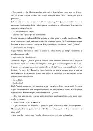 – Bom paletó... – cabo Martim examinou a fazenda. – Besteira botar roupa nova em defunto.
Morreu, acabou, vai pra baixo da terra. Roupa nova pra verme comer, e tanta gente por aí
precisando...
Palavras cheias de verdade, pensaram. Deram mais um gole a Quincas, o morto balançou a
cabeça, era homem capaz de dar razão a quem a possuía, estava evidentemente de acordo com
as considerações de Martim.
– Ele está é estragando a roupa.
– É melhor tirar o paletó pra não esculhambar.
Quincas pareceu aliviado quando lhe retiraram o paletó negro e pesado, quentíssimo. Mas,
como continuava a cuspir a cachaça, tiraram-lhe também a camisa. Curió namorava os sapatos
lustrosos, os seus estavam em pandarecos. Pra que morto quer sapato novo, não é, Quincas?
– Dão direitinho nos meus pés.
Negro Pastinha recolheu no canto do quarto as velhas roupas do amigo, vestiram-no e
reconheceram-no então:
– Agora, sim, é o velho Quincas.
Sentiam-se alegres. Quincas parecia também mais contente, desembaraçado daquelas
vestimentas incômodas. Particularmente grato a Curió, pois os sapatos apertavam-lhe os pés.
O camelô aproveitou para aproximar sua boca do ouvido de Quincas e sussurrar-lhe algo sobre
Quitéria. Pra que o fez? Bem dizia Negro Pastinha que aquela conversa sobre a rapariga
irritava Quincas. Ficou violento, cuspiu uma golfada de cachaça no olho de Curió. Os outros
estremeceram, amedrontados.
– Ele se danou.
– Eu não disse?
Pé-de-Vento terminava de vestir as calças novas, cabo Martim ficara com o paletó. A camisa
Negro Pastinha trocaria, num botequim conhecido, por uma garrafa de cachaça. Lastimavam a
falta de cuecas. Com muito jeito, cabo Martim disse a Quincas:
– Não é para falar mal, mas essa sua família é um tanto quanto econômica. Acho que o genro
abafou as cuecas...
– Unhas-de-fome... – precisou Quincas.
– Já que você mesmo diz, é verdade. A gente não queria ofender eles, afinal são seus parentes.
Mas que pão-durismo, que sumiticaria... Bebida por conta da gente, onde já se viu sentinela
desse jeito?
– Nem uma flor... – concordou Pastinha. – Parentes dessa espécie eu prefiro não ter.
 