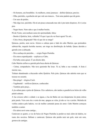 – Os homens, uns bestalhões. As mulheres, umas jararacas – definiu Quincas, preciso.
– Olha, paizinho, a gorducha até que vale uns trancos... Tem uma padaria que dá gosto.
– Um saco de peidos.
– Não diga isso, paizinho. Ela tá um pouco amassada mas não é pra tanto desprezo. Já vi coisa
pior.
– Negro burro. Nem sabe o que é mulher bonita.
Pé-de-Vento, sem nenhum senso de oportunidade, falou:
– Bonita é Quitéria, hein, velhinho? O que é que ela vai fazer agora? Eu até...
– Cala a boca, desgraçado! Não vê que ele se zanga?
Quincas, porém, nem ouvia. Atirava a cabeça para o lado do cabo Martim, que pretendera
subtrair-lhe, naquela horinha mesmo, um trago na distribuição da bebida. Quase derruba a
garrafa com a cabeçada.
– Dá a cachaça do paizinho... – exigia Negro Pastinha.
– Ele estava esperdiçando – explicava o Cabo.
– Ele bebe como quiser. É um direito dele.
Cabo Martim enfiava a garrafa pela boca aberta de Quincas:
– Calma, companheiro. Não tava querendo lhe lesar. Tá aí, beba a sua vontade. A festa é
mesmo sua...
Tinham abandonado a discussão sobre Quitéria. Pelo jeito, Quincas não admitia nem que se
tocasse no assunto.
– Boa pinga! – elogiou Curió.
– Vagabunda! – retificou Quincas, conhecedor.
– Também pelo preço...
A jia saltara para o peito de Quincas. Ele a admirava, não tardou a guardá-la no bolso do velho
paletó sebento.
A lua cresceu sobre a cidade e as águas, a lua da Bahia em seu desparrame de prata entrou
pela janela. Veio com ela o vento do mar, apagou as velas, já não se via o caixão. Melodia de
violões andava pela ladeira, voz de mulher cantando penas de amor. Cabo Martim começou
também a cantar.
– Ele adora ouvir uma cantiga...
Cantavam os quatro, a voz de baixo do Negro Pastinha ia perder-se mais além da ladeira, no
rumo dos saveiros. Bebiam e cantavam. Quincas não perdia nem um gole, nem um som,
gostava de cantigas.
 