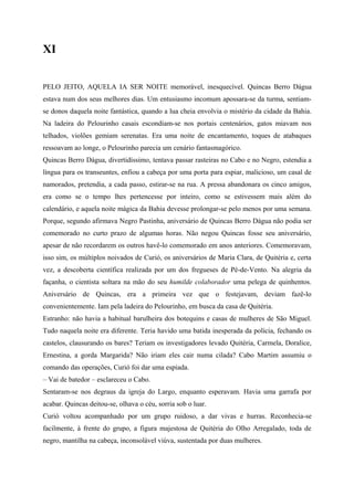 XI


PELO JEITO, AQUELA IA SER NOITE memorável, inesquecível. Quincas Berro Dágua
estava num dos seus melhores dias. Um entusiasmo incomum apossara-se da turma, sentiam-
se donos daquela noite fantástica, quando a lua cheia envolvia o mistério da cidade da Bahia.
Na ladeira do Pelourinho casais escondiam-se nos portais centenários, gatos miavam nos
telhados, violões gemiam serenatas. Era uma noite de encantamento, toques de atabaques
ressoavam ao longe, o Pelourinho parecia um cenário fantasmagórico.
Quincas Berro Dágua, divertidíssimo, tentava passar rasteiras no Cabo e no Negro, estendia a
língua para os transeuntes, enfiou a cabeça por uma porta para espiar, malicioso, um casal de
namorados, pretendia, a cada passo, estirar-se na rua. A pressa abandonara os cinco amigos,
era como se o tempo lhes pertencesse por inteiro, como se estivessem mais além do
calendário, e aquela noite mágica da Bahia devesse prolongar-se pelo menos por uma semana.
Porque, segundo afirmava Negro Pastinha, aniversário de Quincas Berro Dágua não podia ser
comemorado no curto prazo de algumas horas. Não negou Quincas fosse seu aniversário,
apesar de não recordarem os outros havê-lo comemorado em anos anteriores. Comemoravam,
isso sim, os múltiplos noivados de Curió, os aniversários de Maria Clara, de Quitéria e, certa
vez, a descoberta científica realizada por um dos fregueses de Pé-de-Vento. Na alegria da
façanha, o cientista soltara na mão do seu humilde colaborador uma pelega de quinhentos.
Aniversário de Quincas, era a primeira vez que o festejavam, deviam fazê-lo
convenientemente. Iam pela ladeira do Pelourinho, em busca da casa de Quitéria.
Estranho: não havia a habitual barulheira dos botequins e casas de mulheres de São Miguel.
Tudo naquela noite era diferente. Teria havido uma batida inesperada da polícia, fechando os
castelos, clausurando os bares? Teriam os investigadores levado Quitéria, Carmela, Doralice,
Ernestina, a gorda Margarida? Não iriam eles cair numa cilada? Cabo Martim assumiu o
comando das operações, Curió foi dar uma espiada.
– Vai de batedor – esclareceu o Cabo.
Sentaram-se nos degraus da igreja do Largo, enquanto esperavam. Havia uma garrafa por
acabar. Quincas deitou-se, olhava o céu, sorria sob o luar.
Curió voltou acompanhado por um grupo ruidoso, a dar vivas e hurras. Reconhecia-se
facilmente, à frente do grupo, a figura majestosa de Quitéria do Olho Arregalado, toda de
negro, mantilha na cabeça, inconsolável viúva, sustentada por duas mulheres.
 