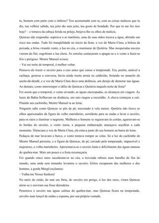 tu, homem com parte com o tinhoso? Tou acostumada com tu, com as coisas malucas que tu
diz, tua velhice sabida, teu jeito tão sem jeito, teu gosto de bondade. Por que tu me fez isso
hoje? – e tomava da cabeça ferida na peleja, beijava-lhe os olhos de malícia.
Quincas não respondia: aspirava o ar marítimo, uma de suas mãos tocava a água, abrindo um
risco nas ondas. Tudo foi tranqüilidade no início da festa: a voz de Maria Clara, a beleza da
peixada, a brisa virando vento, a lua no céu, o murmurar de Quitéria. Mas inesperadas nuvens
vieram do Sul, engoliram a lua cheia. As estrelas começaram a apagar-se e o vento a fazer-se
frio e perigoso. Mestre Manuel avisou:
– Vai ser noite de temporal, é melhor voltar.
Pensava ele trazer o saveiro para o cais antes que caísse a tempestade. Era, porém, amável a
cachaça, gostosa a conversa, havia ainda muita arraia no caldeirão, boiando no amarelo do
azeite-de-dendê, e a voz de Maria Clara dava uma dolência, um desejo de demorar nas águas.
Ao demais, como interromper o idílio de Quincas e Quitéria naquela noite de festa?
Foi assim que o temporal, o vento uivando, as águas encrespadas, os alcançou em viagem. As
luzes da Bahia brilhavam na distância, um raio rasgou a escuridão. A chuva começou a cair.
Pitando seu cachimbo, Mestre Manuel ia ao leme.
Ninguém sabe como Quincas se pôs de pé, encostado à vela menor. Quitéria não tirava os
olhos apaixonados da figura do velho marinheiro, sorridente para as ondas a lavar o saveiro,
para os raios a iluminar o negrume. Mulheres e homens se seguravam às cordas, agarravam-se
às bordas do saveiro, o vento zunia, a pequena embarcação ameaçava soçobrar a cada
momento. Silenciara a voz de Maria Clara, ela estava junto do seu homem na barra do leme.
Pedaços de mar lavavam o barco, o vento tentava romper as velas. Só a luz do cachimbo de
Mestre Manuel persistia, e a figura de Quincas, de pé, cercado pela tempestade, impassível e
majestoso, o velho marinheiro. Aproximava-se o saveiro lenta e dificilmente das águas mansas
do quebra-mar. Mais um pouco e a festa recomeçaria.
Foi quando cinco raios sucederam-se no céu, a trovoada reboou num barulho de fim do
mundo, uma onda sem tamanho levantou o saveiro. Gritos escaparam das mulheres e dos
homens, a gorda Margô exclamou:
– Valha-me Nossa Senhora!
No meio do ruído, do mar em fúria, do saveiro em perigo, à luz dos raios, viram Quincas
atirar-se e ouviram sua frase derradeira.
Penetrava o saveiro nas águas calmas do quebra-mar, mas Quincas ficara na tempestade,
envolto num lençol de ondas e espuma, por sua própria vontade.
 