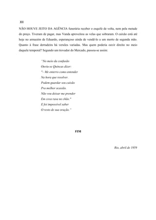 XII

NÃO HOUVE JEITO DA AGÊNCIA funerária receber o esquife de volta, nem pela metade
do preço. Tiveram de pagar, mas Vanda aproveitou as velas que sobraram. O caixão está até
hoje no armazém de Eduardo, esperançoso ainda de vendê-lo a um morto de segunda mão.
Quanto à frase derradeira há versões variadas. Mas quem poderia ouvir direito no meio
daquele temporal? Segundo um trovador do Mercado, passou-se assim:


                “No meio da confusão
                Ouviu-se Quincas dizer:
                "– Me enterro como entender
                Na hora que resolver.
                Podem guardar seu caixão
                Pra melhor ocasião.
                Não vou deixar me prender
                Em cova rasa no chão."
                E foi impossível saber
                O resto de sua oração.”




                                           FIM




                                                                       Rio, abril de 1959
 