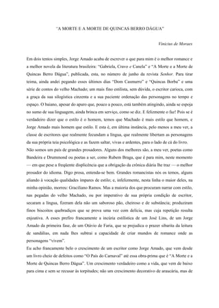 “A MORTE E A MORTE DE QUINCAS BERRO DÁGUA”


                                                                              Vinicius de Moraes


Em dois tentos simples, Jorge Amado acaba de escrever o que para mim é o melhor romance e
a melhor novela da literatura brasileira: “Gabriela, Cravo e Canela” e “A Morte e a Morte de
Quincas Berro Dágua”, publicada, esta, no número de junho da revista Senhor. Para tirar
teima, ainda andei pegando esses últimos dias “Dom Casmurro” e “Quincas Borba” e uma
série de contos do velho Machado; um mais fino estilista, sem dúvida, o escritor carioca, com
a graça da sua silogística cinzenta e a sua paciente ordenação das personagens no tempo e
espaço. O baiano, apesar do apuro que, pouco a pouco, está também atingindo, ainda se espoja
no sumo de sua linguagem, ainda brinca em serviço, como se diz. E felizmente o faz! Pois se é
verdadeiro dizer que o estilo é o homem, temos que Machado é mais estilo que homem, e
Jorge Amado mais homem que estilo. E esta é, em última instância, pelo menos a meu ver, a
classe de escritores que realmente fecundam a língua, que realmente libertam as personagens
da sua própria teia psicológica e as fazem saltar, vivas e ardentes, para o lado de cá do livro.
Não somos um país de grandes prosadores. Alguns dos melhores são, a meu ver, poetas como
Bandeira e Drummond ou poetas a ser, como Rubem Braga, que é para mim, neste momento
— em que pese a freqüente displicência que a obrigação da crônica diária lhe traz — o melhor
prosador do idioma. Digo prosa, entenda-se bem. Grandes romancistas nós os temos, alguns
aliando à vocação qualidades ímpares de estilo; e, infelizmente, nesta linha o maior deles, na
minha opinião, morreu: Graciliano Ramos. Mas a maioria dos que procuram narrar com estilo,
nas pegadas do velho Machado, ou por imperativo de sua própria condição de escritor,
secaram a língua, fizeram dela não um saboroso pão, cheiroso e de substância; produziram
finos biscoitos quebradiços que se prova uma vez com delícia, mas cuja repetição resulta
enjoativa. A esses prefiro francamente a incúria estilística de um José Lins, de um Jorge
Amado da primeira fase, de um Otávio de Faria, que se prejudica o prazer sibarita da leitura
de sandálias, em nada lhes subtrai a capacidade de criar mundos de romance onde as
personagens “vivem”.
Eu acho francamente belo o crescimento de um escritor como Jorge Amado, que vem desde
um livro cheio de defeitos como “O País do Carnaval” até essa obra-prima que é “A Morte e a
Morte de Quincas Berro Dágua”. Um crescimento verdadeiro como a vida, que vem de baixo
para cima e sem se recusar às torpitudes; não um crescimento decorativo de araucária, mas de
 