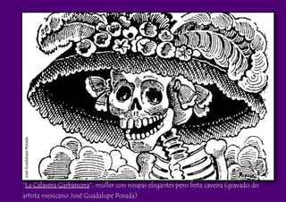 JoséGuadalupePosada
“La Calavera Garbancera”, muller con roupas elegantes pero feita caveira (gravado do
artista mexicano José Guadalupe Posada)
 