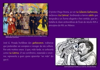 O pintor Diego Rivera, ao ver La Calavera Garbancera,
exclamou ¡La Catrina!, lembrando o termo catrín que
designaba a un home elegante e ben vestido, que re-
trataba ás clases aristocráticas de finais do século XIX e
principios do XX, en México.
Sueño de una tarde dominical en la Alameda Central (Diego Rivera)
Wikimedia Commons
José G. Posada burlábase dos garbanceros, indíxenas
que pretendían ser europeos e renegar da súa cultura.
Por este motivo creou á que, máis tarde, se coñecería
como La Catrina. O seu sombreiro, esaxerado e enor-
me, representa a quen quere aparentar “ser máis” do
que é.
José Guadalupe Posada y La Catrina, Gonzalo Rocha
 