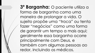 3º Barganha: O paciente utiliza a
forma de barganha como uma
maneira de prolongar a vida. O
sujeito propõe uma “troca” ou tenta
fazer “negócios” como uma forma
de garantir um tempo a mais aqui;
geralmente essa barganha ocorre
principalmente com Deus, e
também com algumas pessoas ao
redor, incluindo os médicos.
 