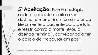  KÜBLER-ROSS, ELISABETH. Sobre a morte e o morrer. [s.n.] Martins Fontes. São Paulo, 2005
5º Aceitação: Esse é o estágio
onde o paciente aceita o seu
destino: a morte. É o momento onde
literalmente o paciente para de lutar
e resistir contra a morte (e/ou a
doença terminal), começando a ter
o desejo de “repousar em paz”.
 