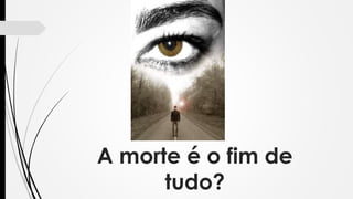 A morte é o fim de
tudo?
 