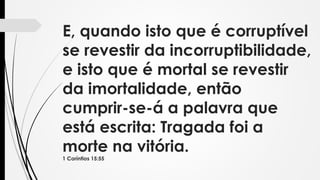 E, quando isto que é corruptível
se revestir da incorruptibilidade,
e isto que é mortal se revestir
da imortalidade, então
cumprir-se-á a palavra que
está escrita: Tragada foi a
morte na vitória.
1 Coríntios 15:55
 
