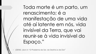 Toda morte é um parto, um
renascimento; é a
manifestação de uma vida
até aí latente em nós, vida
invisível da Terra, que vai
reunir-se à vida invisível do
Espaço.”
 (DENIS, Léon in “O Problema do Ser, do Destino e da Dor”
 