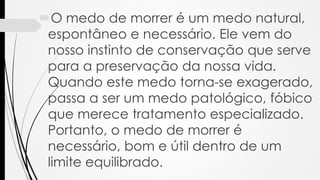 O medo de morrer é um medo natural,
espontâneo e necessário. Ele vem do
nosso instinto de conservação que serve
para a preservação da nossa vida.
Quando este medo torna-se exagerado,
passa a ser um medo patológico, fóbico
que merece tratamento especializado.
Portanto, o medo de morrer é
necessário, bom e útil dentro de um
limite equilibrado.
 