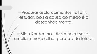 Procurar esclarecimentos, refletir,
estudar, pois a causa do medo é o
desconhecimento.
Allan Kardec nos diz ser necessário
ampliar o nosso olhar para a vida futura.
 