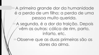 A primeira grande dor da humanidade
é a perda de um filho; a perda de uma
pessoa muito querida.
A segunda, é a dor da traição. Depois
vêm as outras: cólica de rim, parto,
infarto, etc.
Observe que as duas primeiras são as
dores da alma.
 