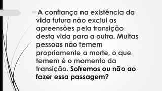A confiança na existência da
vida futura não exclui as
apreensões pela transição
desta vida para a outra. Muitas
pessoas não temem
propriamente a morte, o que
temem é o momento da
transição. Sofremos ou não ao
fazer essa passagem?
 