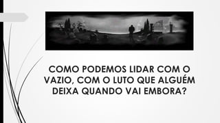 COMO PODEMOS LIDAR COM O
VAZIO, COM O LUTO QUE ALGUÉM
DEIXA QUANDO VAI EMBORA?
 
