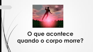 O que acontece
quando o corpo morre?
 