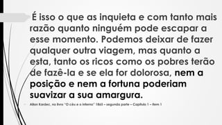 É isso o que as inquieta e com tanto mais
razão quanto ninguém pode escapar a
esse momento. Podemos deixar de fazer
qualquer outra viagem, mas quanto a
esta, tanto os ricos como os pobres terão
de fazê-la e se ela for dolorosa, nem a
posição e nem a fortuna poderiam
suavizar a sua amargura.
 Allan Kardec, no livro “O céu e o inferno” 1865 – segunda parte – Capitulo 1 – item 1
 