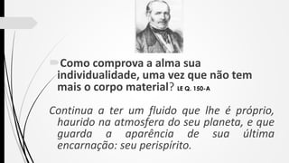 Como comprova a alma sua
individualidade, uma vez que não tem
mais o corpo material? LE Q. 150-A
Continua a ter um fluido que lhe é próprio,
haurido na atmosfera do seu planeta, e que
guarda a aparência de sua última
encarnação: seu perispírito.
 