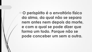 O perispírito é o envoltório físico
da alma, da qual não se separa
nem antes nem depois da morte,
e com a qual se pode dizer que
forma um todo. Porque não se
pode conceber um sem a outra.
 
