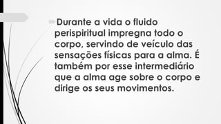 Durante a vida o fluido
perispiritual impregna todo o
corpo, servindo de veículo das
sensações físicas para a alma. É
também por esse intermediário
que a alma age sobre o corpo e
dirige os seus movimentos.
 