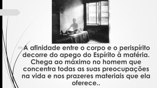 A afinidade entre o corpo e o perispírito
decorre do apego do Espírito à matéria.
Chega ao máximo no homem que
concentra todas as suas preocupações
na vida e nos prazeres materiais que ela
oferece..
 