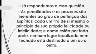 Já respondemos a essa questão.
As penalidades e os prazeres são
inerentes ao grau de perfeição dos
Espíritos; cada um tira de si mesmo o
princípio de sua própria felicidade ou
infelicidade; e como estão por toda
parte, nenhum lugar localizado nem
fechado está destinado a um ou a
outro...
 