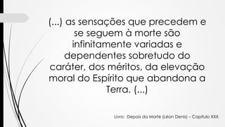 (...) as sensações que precedem e
se seguem à morte são
infinitamente variadas e
dependentes sobretudo do
caráter, dos méritos, da elevação
moral do Espírito que abandona a
Terra. (...)
Livro: Depois da Morte (Léon Denis) – Capítulo XXX
 