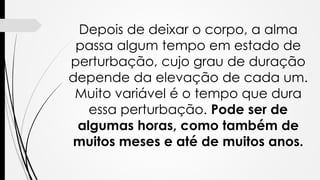 Depois de deixar o corpo, a alma
passa algum tempo em estado de
perturbação, cujo grau de duração
depende da elevação de cada um.
Muito variável é o tempo que dura
essa perturbação. Pode ser de
algumas horas, como também de
muitos meses e até de muitos anos.
 