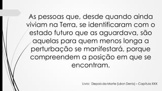 As pessoas que, desde quando ainda
viviam na Terra, se identificaram com o
estado futuro que as aguardava, são
aquelas para quem menos longa a
perturbação se manifestará, porque
compreendem a posição em que se
encontram.
 