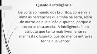 Quanto à inteligência:
De volta ao mundo dos Espíritos, conserva a
alma as percepções que tinha na Terra, além
de outras de que aí não dispunha, porque o
corpo as obscurecia. A inteligência é um
atributo que tanto mais livremente se
manifesta o Espírito, quanto menos entraves
tenha que vencer.
 